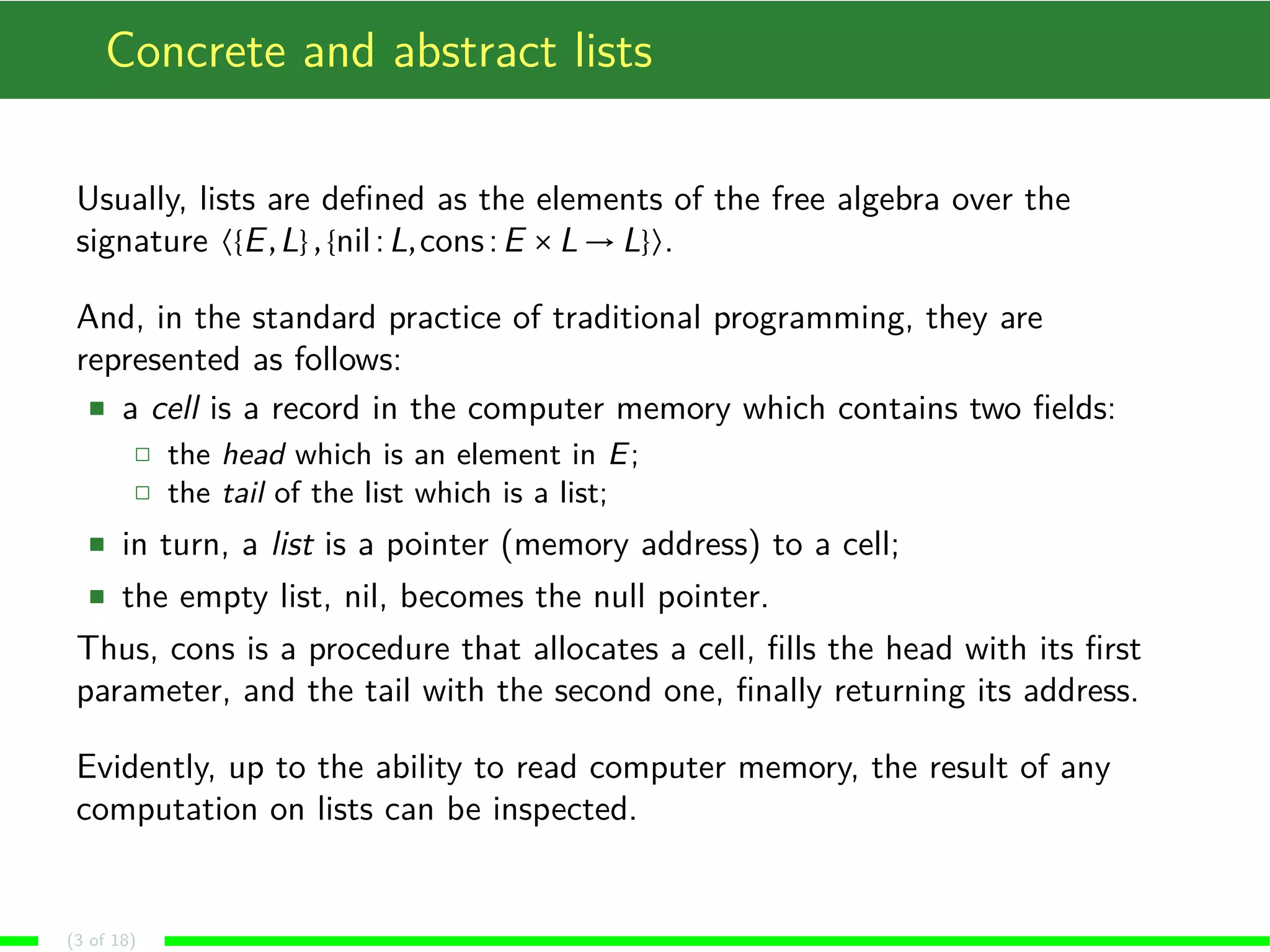 Concrete and abstract lists
Usually, lists are deﬁned as the elements of the free algebra over the
signature 〈{E,L},{nil:L,cons:E ×L → L}〉.
And, in the standard practice of traditional programming, they are
represented as follows:
a cell is a record in the computer memory which contains two ﬁelds:
the head which is an element in E;
the tail of the list which is a list;
in turn, a list is a pointer (memory address) to a cell;
the empty list, nil, becomes the null pointer.
Thus, cons is a procedure that allocates a cell, ﬁlls the head with its ﬁrst
parameter, and the tail with the second one, ﬁnally returning its address.
Evidently, up to the ability to read computer memory, the result of any
computation on lists can be inspected.
(3 of 18)
 