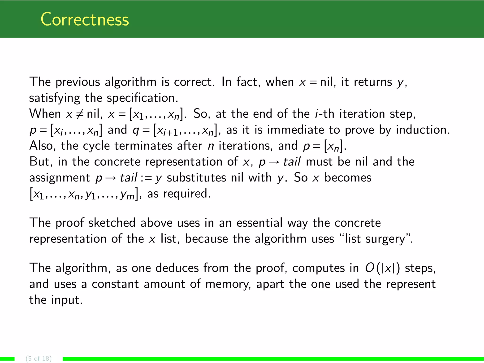 Correctness
The previous algorithm is correct. In fact, when x = nil, it returns y,
satisfying the speciﬁcation.
When x = nil, x = [x1,...,xn]. So, at the end of the i-th iteration step,
p = [xi ,...,xn] and q = [xi+1,...,xn], as it is immediate to prove by induction.
Also, the cycle terminates after n iterations, and p = [xn].
But, in the concrete representation of x, p → tail must be nil and the
assignment p → tail := y substitutes nil with y. So x becomes
[x1,...,xn,y1,...,ym], as required.
The proof sketched above uses in an essential way the concrete
representation of the x list, because the algorithm uses “list surgery”.
The algorithm, as one deduces from the proof, computes in O (|x|) steps,
and uses a constant amount of memory, apart the one used the represent
the input.
(5 of 18)
 