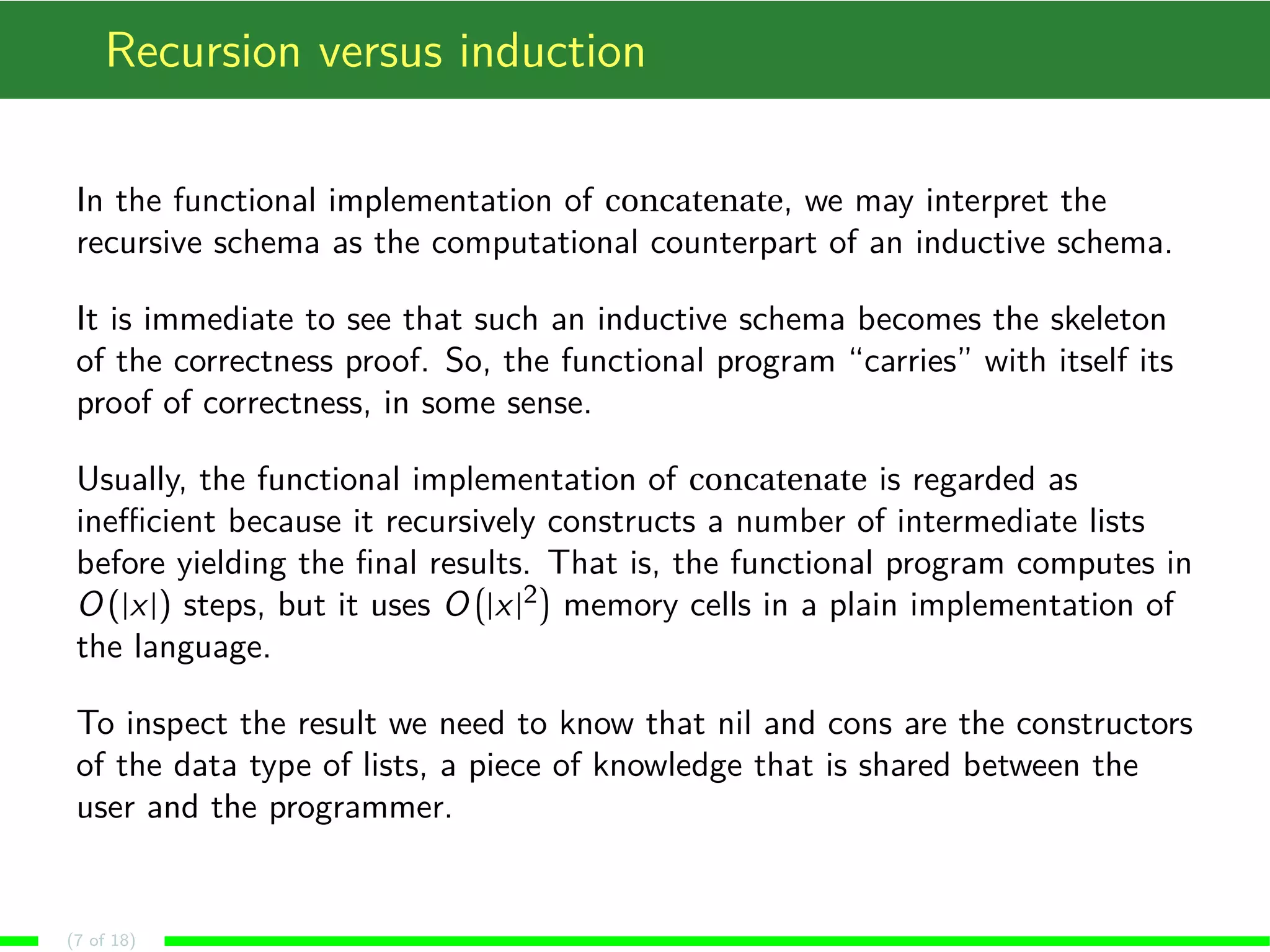 Recursion versus induction
In the functional implementation of concatenate, we may interpret the
recursive schema as the computational counterpart of an inductive schema.
It is immediate to see that such an inductive schema becomes the skeleton
of the correctness proof. So, the functional program “carries” with itself its
proof of correctness, in some sense.
Usually, the functional implementation of concatenate is regarded as
ineﬃcient because it recursively constructs a number of intermediate lists
before yielding the ﬁnal results. That is, the functional program computes in
O (|x|) steps, but it uses O |x|2 memory cells in a plain implementation of
the language.
To inspect the result we need to know that nil and cons are the constructors
of the data type of lists, a piece of knowledge that is shared between the
user and the programmer.
(7 of 18)
 