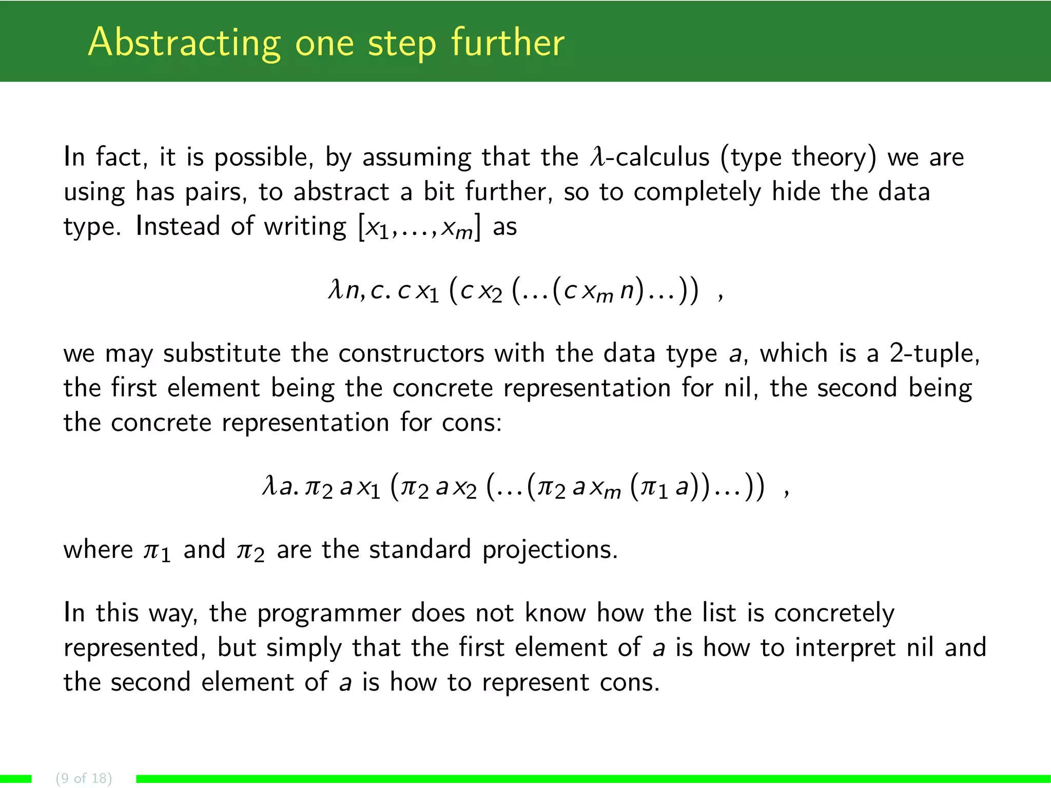 Abstracting one step further
In fact, it is possible, by assuming that the λ-calculus (type theory) we are
using has pairs, to abstract a bit further, so to completely hide the data
type. Instead of writing [x1,...,xm] as
λn,c. c x1 (c x2 (...(c xm n)...)) ,
we may substitute the constructors with the data type a, which is a 2-tuple,
the ﬁrst element being the concrete representation for nil, the second being
the concrete representation for cons:
λa. π2 ax1 (π2 ax2 (...(π2 axm (π1 a))...)) ,
where π1 and π2 are the standard projections.
In this way, the programmer does not know how the list is concretely
represented, but simply that the ﬁrst element of a is how to interpret nil and
the second element of a is how to represent cons.
(9 of 18)
 