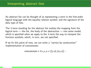 Interpreting abstract lists
An abstract list can be thought of as representing a term in the ﬁrst-order
logical language with the equality relation symbol, and the signature of the
data type of lists.
The λ-term standing for the abstract list realises the mapping from the
logical term — the list, the body of the abstraction — into some model,
which is speciﬁed when we apply to the λ-term the way to interpret the
function symbols, which, in turn, are not speciﬁed.
If we ﬁx this point of view, we can write a “correct by construction”
implementation of concatenate:
concatenate ≡ λx,y,a. x (y a),(π2 a) .
(10 of 18)
 