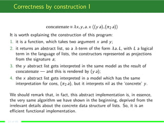 Correctness by construction I
concatenate ≡ λx,y,a. x (y a),(π2 a)
It is worth explaining the construction of this program:
1. it is a function, which takes two argument x and y;
2. it returns an abstract list, so a λ-term of the form λa. L, with L a logical
term in the language of lists, the constructors represented as projections
from the signature a;
3. the y abstract list gets interpreted in the same model as the result of
concatenate — and this is rendered by (y a);
4. the x abstract list gets interpreted in a model which has the same
interpretation for cons, (π2 a), but it interprets nil as the ‘concrete’ y.
We should remark that, in fact, this abstract implementation is, in essence,
the very same algorithm we have shown in the beginning, deprived from the
irrelevant details about the concrete data structure of lists. So, it is an
eﬃcient functional implementation.
(11 of 18)
 