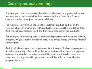 One program, many meanings
For example, natural numbers, described as the structure generated by zero
and successor, are a model for lists: cons ≡ λe,l. sucl and nil ≡ 0. And
concatenate becomes just the usual addition.
For example, interpreting cons as the Cartesian product and nil as the
terminal object in a category with products, we get another model for lists.
And concatenate becomes just the Cartesian product of two products.
For example, interpreting cons as function application and nil as the identity
function, we get another model for lists. And concatenate becomes function
composition.
And, in all these cases, the programmer is not aware of what his program is
actually computing. But, still, as far as he assumes that there is morphism
between the standard representation of lists and the intended concrete
structure the program will operate on, he will be able to prove that his
program is correct.
(13 of 18)
 