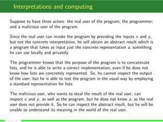 Interpretations and computing
Suppose to have three actors: the real user of the program; the programmer;
and a malicious user of the program.
Since the real user can invoke the program by providing the inputs x and y,
but not the concrete interpretation, he will obtain an abstract result which is
a program that takes as input just the concrete representation a, something
he can use locally and privately.
The programmer knows that the purpose of the program is to concatenate
lists, and he is able to write a correct implementation, even if he does not
know how lists are concretely represented. So, he cannot inspect the output
of the user, but he is able to test the program in the usual way by employing
a standard representation for lists.
The malicious user, who wants to steal the result of the real user, can
inspect x and y, as well as the program, but he does not know a, as the real
user does not provide it. So he can inspect the abstract result, but he will be
unable to understand its meaning in the world of the real user.
(14 of 18)
 