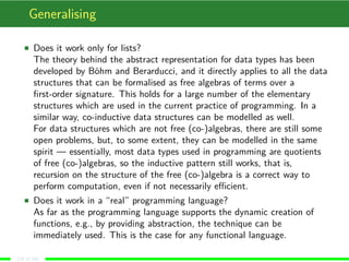 Generalising
Does it work only for lists?
The theory behind the abstract representation for data types has been
developed by Böhm and Berarducci, and it directly applies to all the data
structures that can be formalised as free algebras of terms over a
ﬁrst-order signature. This holds for a large number of the elementary
structures which are used in the current practice of programming. In a
similar way, co-inductive data structures can be modelled as well.
For data structures which are not free (co-)algebras, there are still some
open problems, but, to some extent, they can be modelled in the same
spirit — essentially, most data types used in programming are quotients
of free (co-)algebras, so the inductive pattern still works, that is,
recursion on the structure of the free (co-)algebra is a correct way to
perform computation, even if not necessarily eﬃcient.
Does it work in a “real” programming language?
As far as the programming language supports the dynamic creation of
functions, e.g., by providing abstraction, the technique can be
immediately used. This is the case for any functional language.
(15 of 18)
 