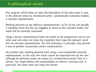 A philosophical remark
Any program which takes as input the description of the data types it uses,
in the abstract sense we introduced earlier, automatically computes modulo
a concrete representation.
Nothing prevents to use arbitrary representations: as far as one can provide
a morphism from the free (co-)algebra of terms to the intended model, the
result will be correctly computed.
Using a bizarre representation hides the result to the programmer and to any
other user who does not know the morphism that maps the abstract result
into its concrete representation. So, this technique, in principle, may provide
a way to perform anonymous correct computations.
On another side, nothing prevents from using a non-computable concrete
representation: in this way, the result cannot be inspected even by the user,
although he perfectly knows, by means of a mathematical proof, that it is
correct. So, inspectability and computability are distinct concepts and, in
particular, the latter does not imply the former.
(16 of 18)
 