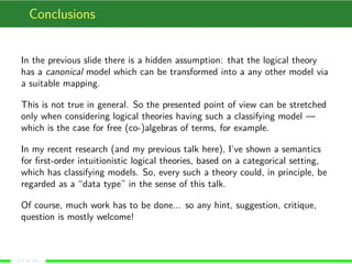 Conclusions
In the previous slide there is a hidden assumption: that the logical theory
has a canonical model which can be transformed into a any other model via
a suitable mapping.
This is not true in general. So the presented point of view can be stretched
only when considering logical theories having such a classifying model —
which is the case for free (co-)algebras of terms, for example.
In my recent research (and my previous talk here), I’ve shown a semantics
for ﬁrst-order intuitionistic logical theories, based on a categorical setting,
which has classifying models. So, every such a theory could, in principle, be
regarded as a “data type” in the sense of this talk.
Of course, much work has to be done... so any hint, suggestion, critique,
question is mostly welcome!
(17 of 18)
 