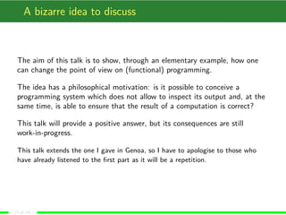A bizarre idea to discuss
The aim of this talk is to show, through an elementary example, how one
can change the point of view on (functional) programming.
The idea has a philosophical motivation: is it possible to conceive a
programming system which does not allow to inspect its output and, at the
same time, is able to ensure that the result of a computation is correct?
This talk will provide a positive answer, but its consequences are still
work-in-progress.
This talk extends the one I gave in Genoa, so I have to apologise to those who
have already listened to the ﬁrst part as it will be a repetition.
(2 of 18)
 