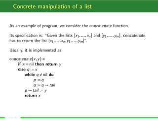 Concrete manipulation of a list
As an example of program, we consider the concatenate function.
Its speciﬁcation is: “Given the lists [x1,...,xn] and [y1,...,ym], concatenate
has to return the list [x1,...,xn,y1,...,ym]”.
Usually, it is implemented as
concatenate(x,y) ≡
if x = nil then return y
else q := x
while q = nil do
p := q
q := q → tail
p → tail := y
return x
(4 of 18)
 