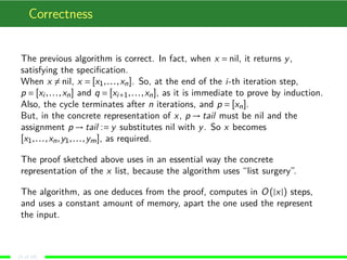 Correctness
The previous algorithm is correct. In fact, when x = nil, it returns y,
satisfying the speciﬁcation.
When x = nil, x = [x1,...,xn]. So, at the end of the i-th iteration step,
p = [xi ,...,xn] and q = [xi+1,...,xn], as it is immediate to prove by induction.
Also, the cycle terminates after n iterations, and p = [xn].
But, in the concrete representation of x, p → tail must be nil and the
assignment p → tail := y substitutes nil with y. So x becomes
[x1,...,xn,y1,...,ym], as required.
The proof sketched above uses in an essential way the concrete
representation of the x list, because the algorithm uses “list surgery”.
The algorithm, as one deduces from the proof, computes in O (|x|) steps,
and uses a constant amount of memory, apart the one used the represent
the input.
(5 of 18)
 
