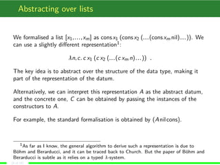 Abstracting over lists
We formalised a list [x1,...,xm] as consx1 (consx2 (...(consxm nil)...)). We
can use a slightly diﬀerent representation1:
λn,c. c x1 (c x2 (...(c xm n)...)) .
The key idea is to abstract over the structure of the data type, making it
part of the representation of the datum.
Alternatively, we can interpret this representation A as the abstract datum,
and the concrete one, C can be obtained by passing the instances of the
constructors to A.
For example, the standard formalisation is obtained by (Anilcons).
1As far as I know, the general algorithm to derive such a representation is due to
Böhm and Berarducci, and it can be traced back to Church. But the paper of Böhm and
Berarducci is subtle as it relies on a typed λ-system.
(8 of 18)
 