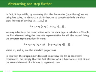 Abstracting one step further
In fact, it is possible, by assuming that the λ-calculus (type theory) we are
using has pairs, to abstract a bit further, so to completely hide the data
type. Instead of writing [x1,...,xm] as
λn,c. c x1 (c x2 (...(c xm n)...)) ,
we may substitute the constructors with the data type a, which is a 2-tuple,
the ﬁrst element being the concrete representation for nil, the second being
the concrete representation for cons:
λa. π2 ax1 (π2 ax2 (...(π2 axm (π1 a))...)) ,
where π1 and π2 are the standard projections.
In this way, the programmer does not know how the list is concretely
represented, but simply that the ﬁrst element of a is how to interpret nil and
the second element of a is how to represent cons.
(9 of 18)
 