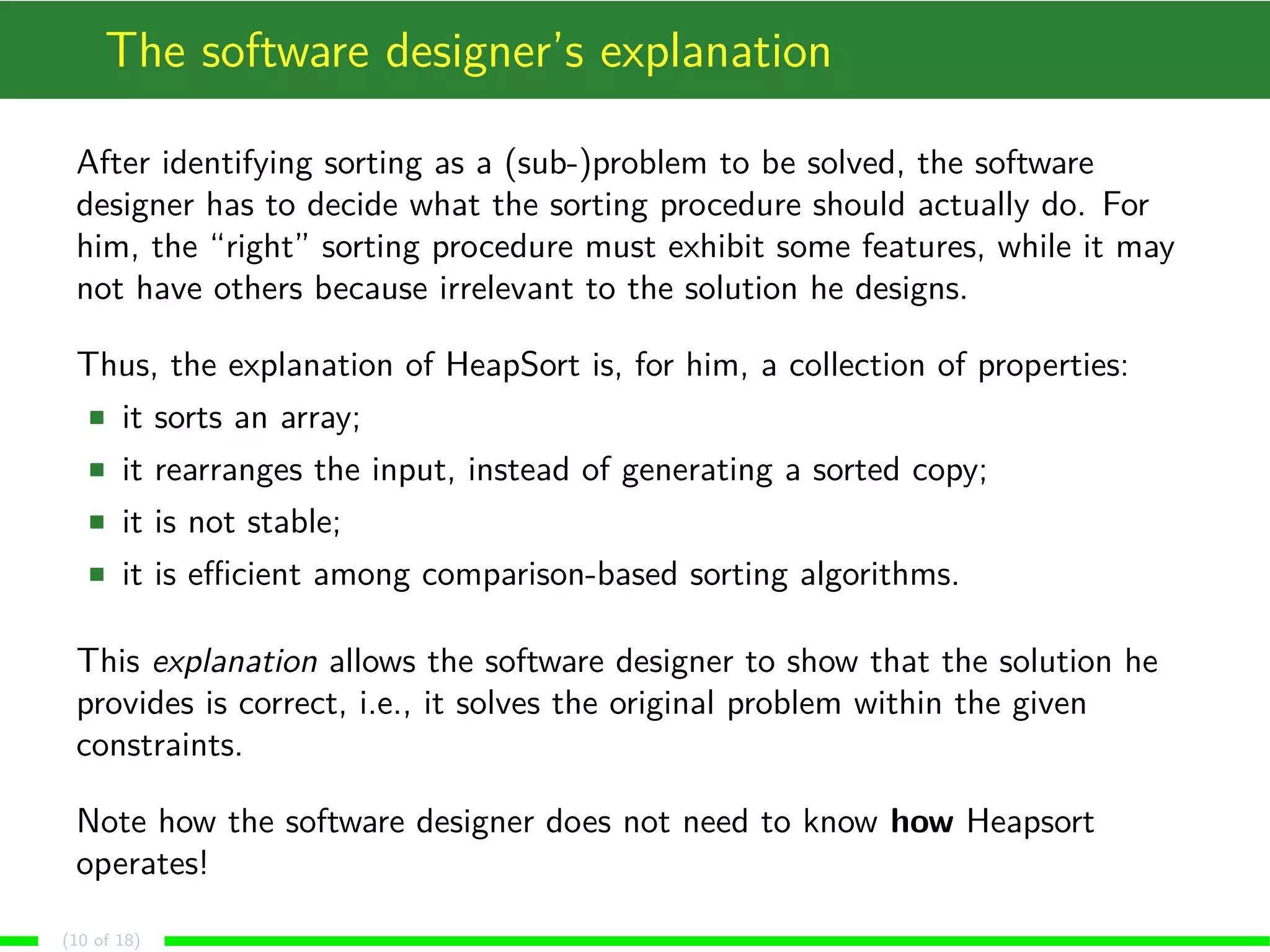 The software designer’s explanation
After identifying sorting as a (sub-)problem to be solved, the software
designer has to decide what the sorting procedure should actually do. For
him, the “right” sorting procedure must exhibit some features, while it may
not have others because irrelevant to the solution he designs.
Thus, the explanation of HeapSort is, for him, a collection of properties:
it sorts an array;
it rearranges the input, instead of generating a sorted copy;
it is not stable;
it is eﬃcient among comparison-based sorting algorithms.
This explanation allows the software designer to show that the solution he
provides is correct, i.e., it solves the original problem within the given
constraints.
Note how the software designer does not need to know how Heapsort
operates!
(10 of 18)
 