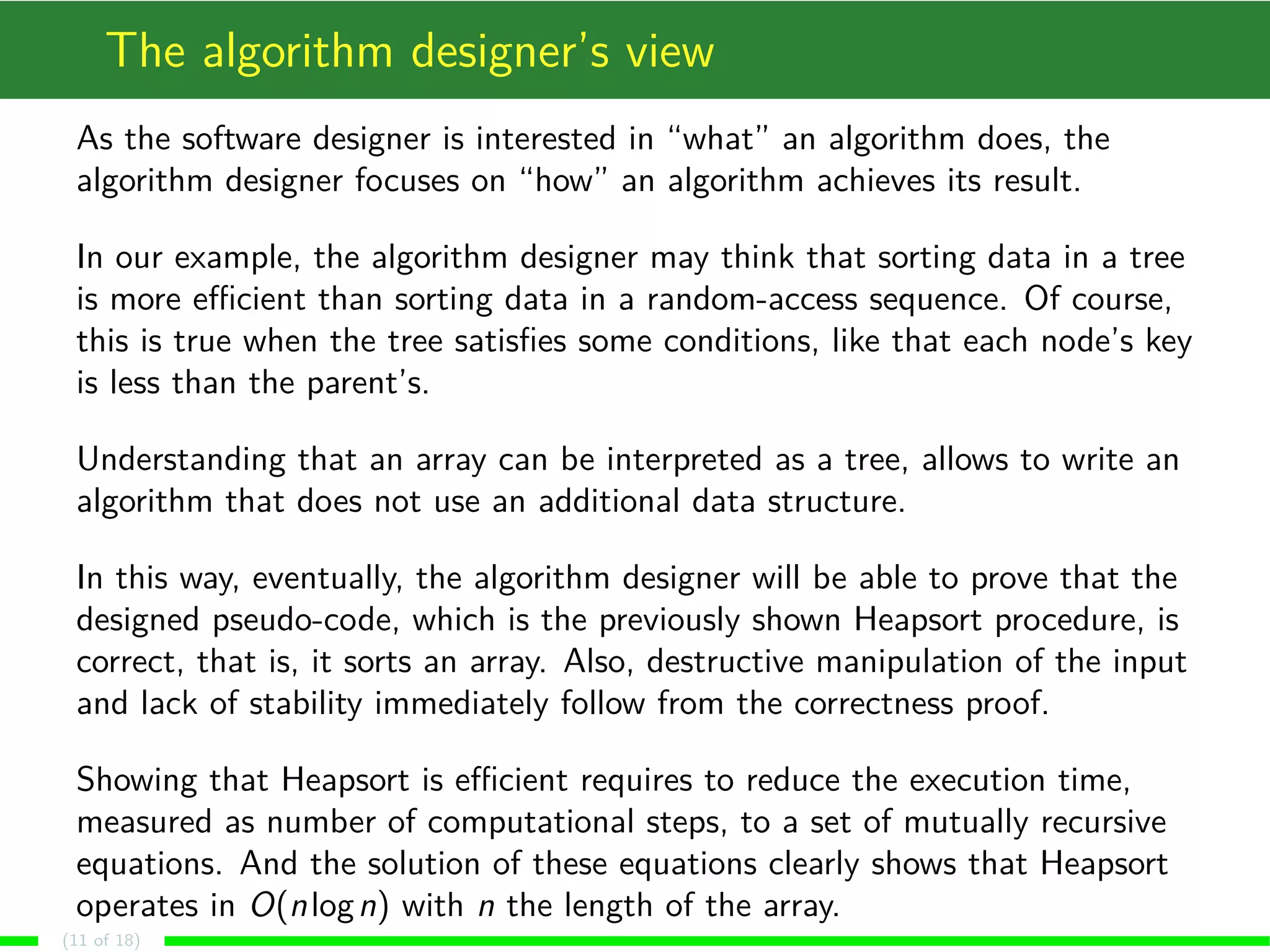 The algorithm designer’s view
As the software designer is interested in “what” an algorithm does, the
algorithm designer focuses on “how” an algorithm achieves its result.
In our example, the algorithm designer may think that sorting data in a tree
is more eﬃcient than sorting data in a random-access sequence. Of course,
this is true when the tree satisﬁes some conditions, like that each node’s key
is less than the parent’s.
Understanding that an array can be interpreted as a tree, allows to write an
algorithm that does not use an additional data structure.
In this way, eventually, the algorithm designer will be able to prove that the
designed pseudo-code, which is the previously shown Heapsort procedure, is
correct, that is, it sorts an array. Also, destructive manipulation of the input
and lack of stability immediately follow from the correctness proof.
Showing that Heapsort is eﬃcient requires to reduce the execution time,
measured as number of computational steps, to a set of mutually recursive
equations. And the solution of these equations clearly shows that Heapsort
operates in O(nlogn) with n the length of the array.
(11 of 18)
 