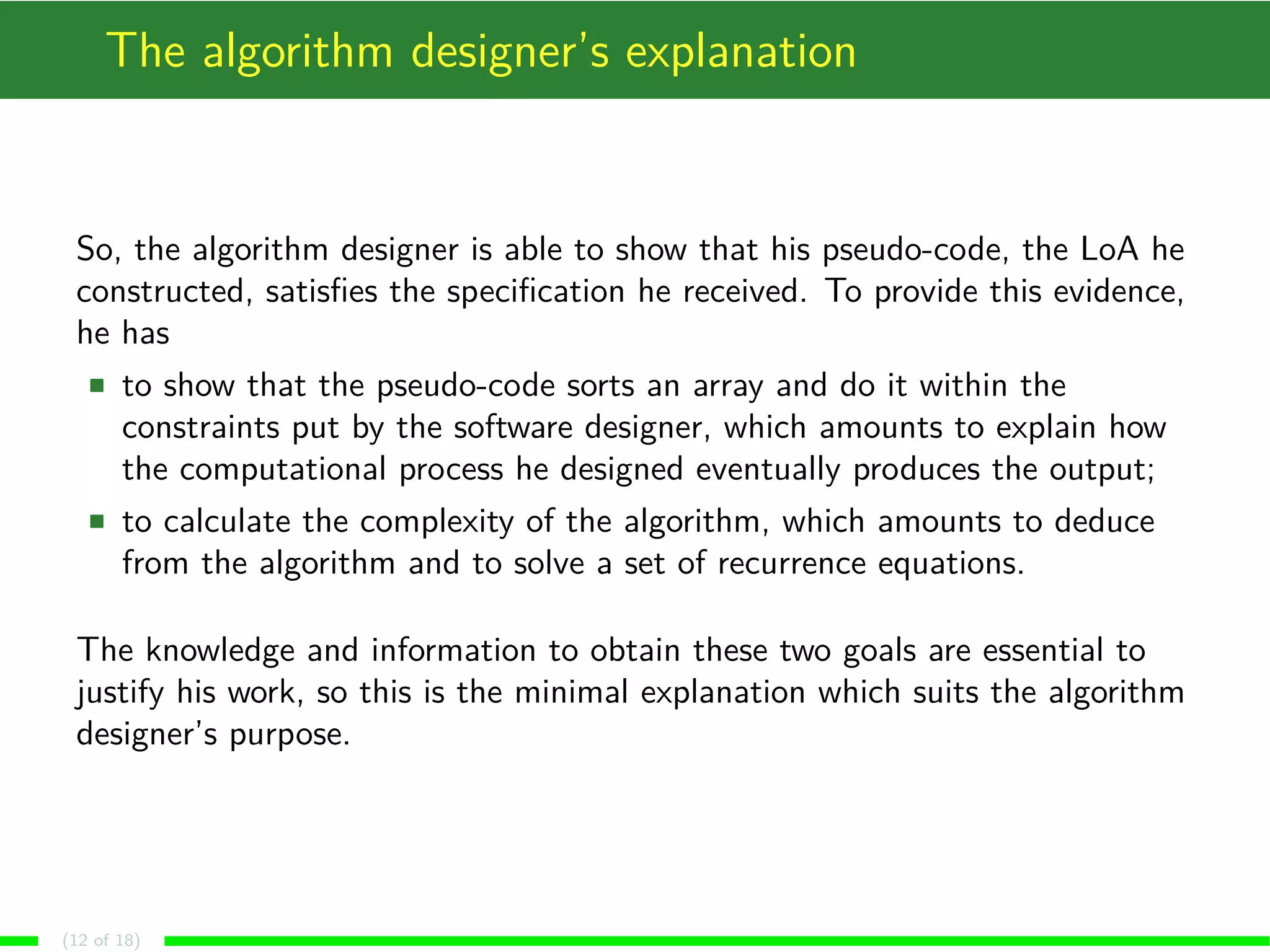 The algorithm designer’s explanation
So, the algorithm designer is able to show that his pseudo-code, the LoA he
constructed, satisﬁes the speciﬁcation he received. To provide this evidence,
he has
to show that the pseudo-code sorts an array and do it within the
constraints put by the software designer, which amounts to explain how
the computational process he designed eventually produces the output;
to calculate the complexity of the algorithm, which amounts to deduce
from the algorithm and to solve a set of recurrence equations.
The knowledge and information to obtain these two goals are essential to
justify his work, so this is the minimal explanation which suits the algorithm
designer’s purpose.
(12 of 18)
 
