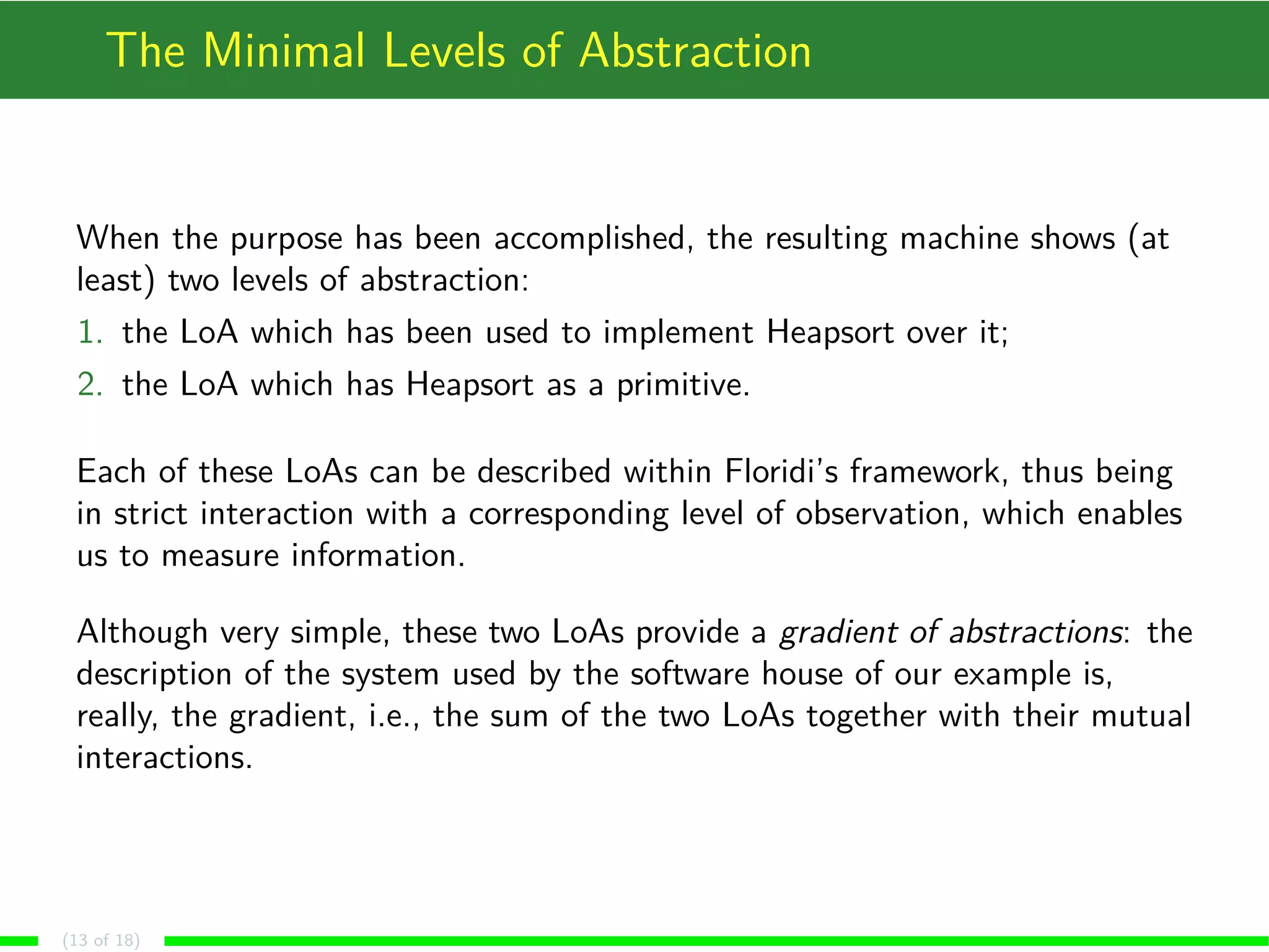 The Minimal Levels of Abstraction
When the purpose has been accomplished, the resulting machine shows (at
least) two levels of abstraction:
1. the LoA which has been used to implement Heapsort over it;
2. the LoA which has Heapsort as a primitive.
Each of these LoAs can be described within Floridi’s framework, thus being
in strict interaction with a corresponding level of observation, which enables
us to measure information.
Although very simple, these two LoAs provide a gradient of abstractions: the
description of the system used by the software house of our example is,
really, the gradient, i.e., the sum of the two LoAs together with their mutual
interactions.
(13 of 18)
 
