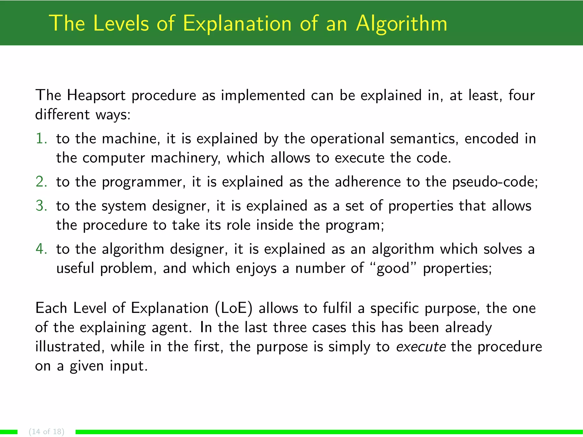 The Levels of Explanation of an Algorithm
The Heapsort procedure as implemented can be explained in, at least, four
diﬀerent ways:
1. to the machine, it is explained by the operational semantics, encoded in
the computer machinery, which allows to execute the code.
2. to the programmer, it is explained as the adherence to the pseudo-code;
3. to the system designer, it is explained as a set of properties that allows
the procedure to take its role inside the program;
4. to the algorithm designer, it is explained as an algorithm which solves a
useful problem, and which enjoys a number of “good” properties;
Each Level of Explanation (LoE) allows to fulﬁl a speciﬁc purpose, the one
of the explaining agent. In the last three cases this has been already
illustrated, while in the ﬁrst, the purpose is simply to execute the procedure
on a given input.
(14 of 18)
 