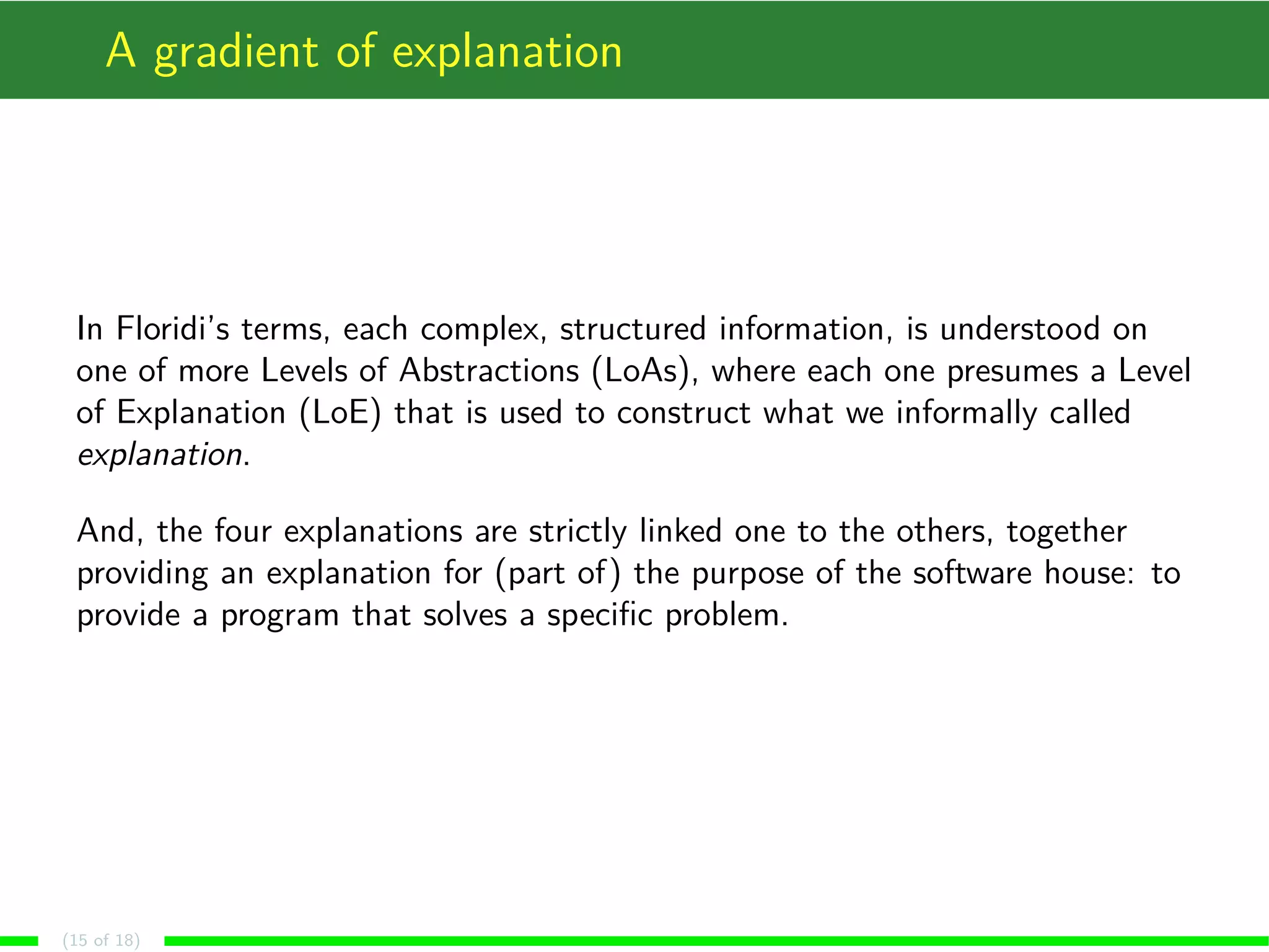 A gradient of explanation
In Floridi’s terms, each complex, structured information, is understood on
one of more Levels of Abstractions (LoAs), where each one presumes a Level
of Explanation (LoE) that is used to construct what we informally called
explanation.
And, the four explanations are strictly linked one to the others, together
providing an explanation for (part of) the purpose of the software house: to
provide a program that solves a speciﬁc problem.
(15 of 18)
 