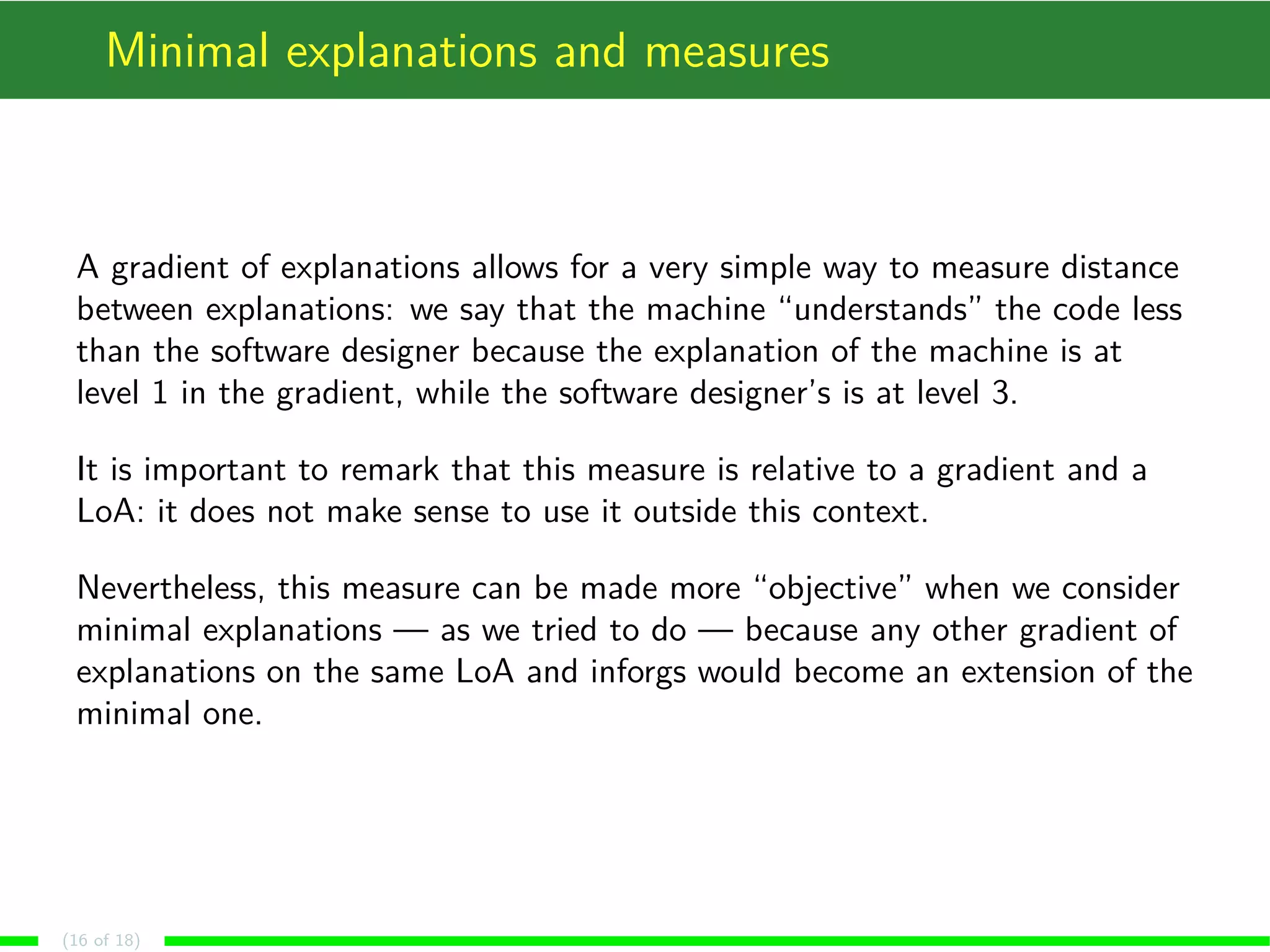 Minimal explanations and measures
A gradient of explanations allows for a very simple way to measure distance
between explanations: we say that the machine “understands” the code less
than the software designer because the explanation of the machine is at
level 1 in the gradient, while the software designer’s is at level 3.
It is important to remark that this measure is relative to a gradient and a
LoA: it does not make sense to use it outside this context.
Nevertheless, this measure can be made more “objective” when we consider
minimal explanations — as we tried to do — because any other gradient of
explanations on the same LoA and inforgs would become an extension of the
minimal one.
(16 of 18)
 
