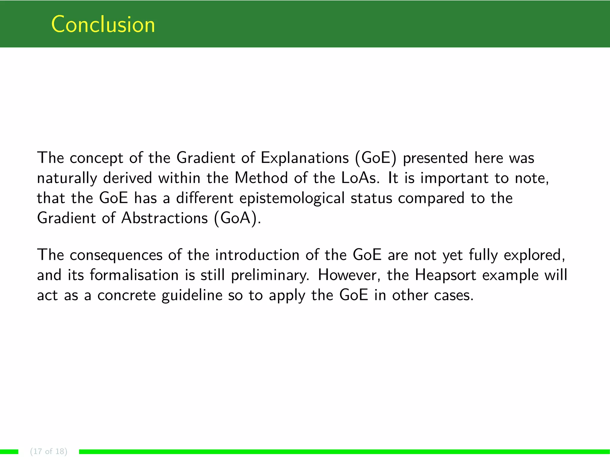 Conclusion
The concept of the Gradient of Explanations (GoE) presented here was
naturally derived within the Method of the LoAs. It is important to note,
that the GoE has a diﬀerent epistemological status compared to the
Gradient of Abstractions (GoA).
The consequences of the introduction of the GoE are not yet fully explored,
and its formalisation is still preliminary. However, the Heapsort example will
act as a concrete guideline so to apply the GoE in other cases.
(17 of 18)
 