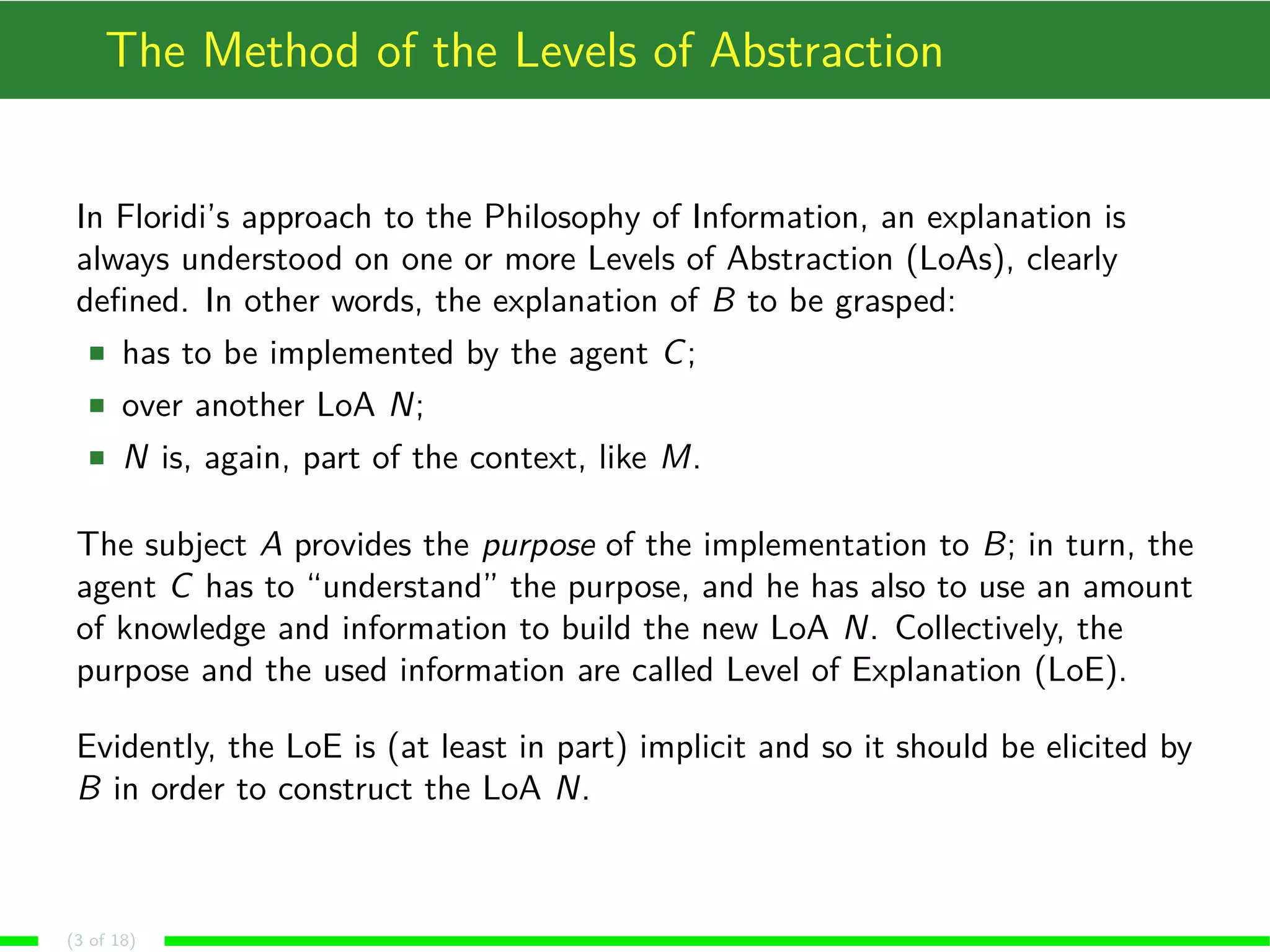 The Method of the Levels of Abstraction
In Floridi’s approach to the Philosophy of Information, an explanation is
always understood on one or more Levels of Abstraction (LoAs), clearly
deﬁned. In other words, the explanation of B to be grasped:
has to be implemented by the agent C;
over another LoA N;
N is, again, part of the context, like M.
The subject A provides the purpose of the implementation to B; in turn, the
agent C has to “understand” the purpose, and he has also to use an amount
of knowledge and information to build the new LoA N. Collectively, the
purpose and the used information are called Level of Explanation (LoE).
Evidently, the LoE is (at least in part) implicit and so it should be elicited by
B in order to construct the LoA N.
(3 of 18)
 