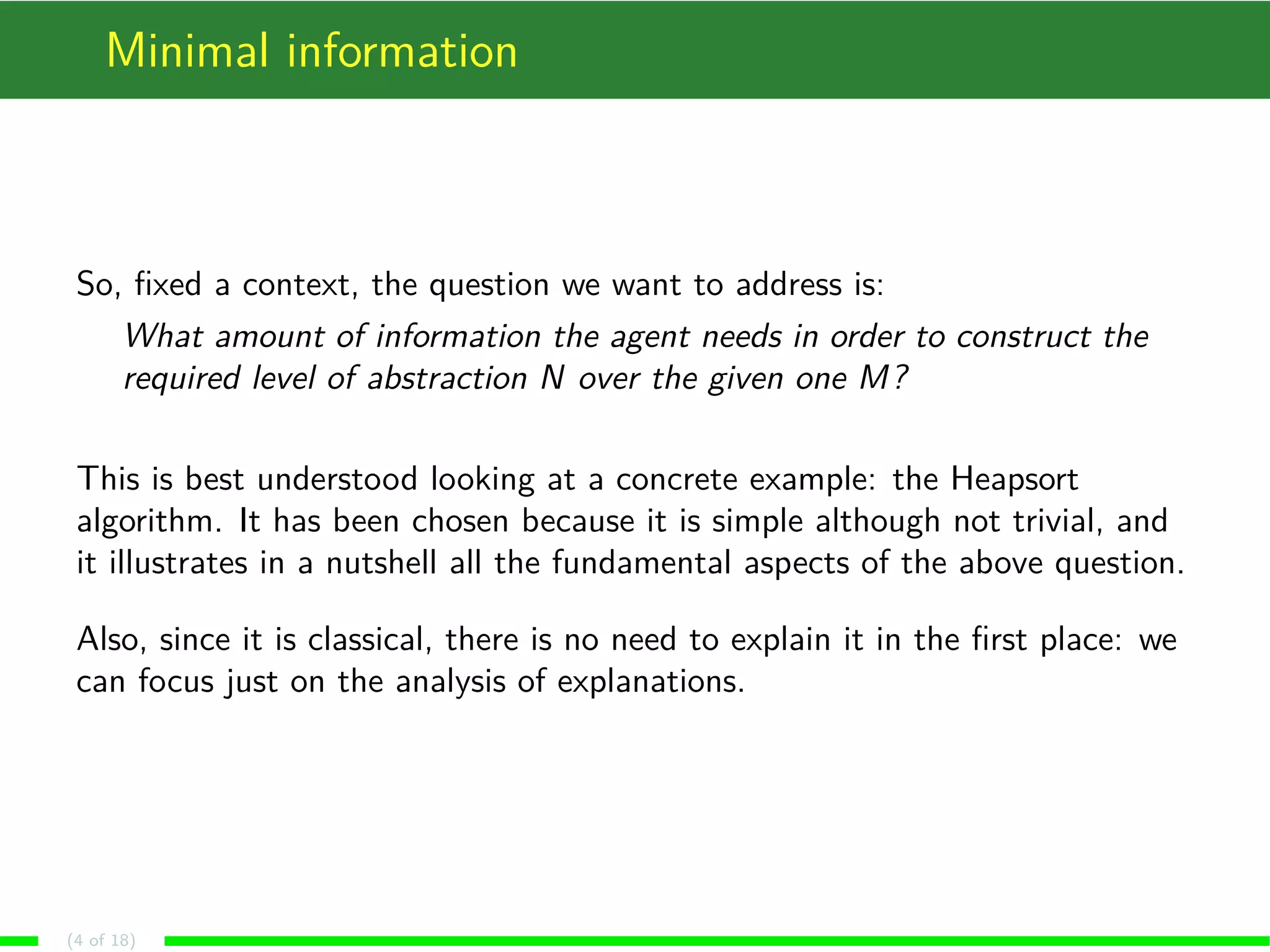Minimal information
So, ﬁxed a context, the question we want to address is:
What amount of information the agent needs in order to construct the
required level of abstraction N over the given one M?
This is best understood looking at a concrete example: the Heapsort
algorithm. It has been chosen because it is simple although not trivial, and
it illustrates in a nutshell all the fundamental aspects of the above question.
Also, since it is classical, there is no need to explain it in the ﬁrst place: we
can focus just on the analysis of explanations.
(4 of 18)
 