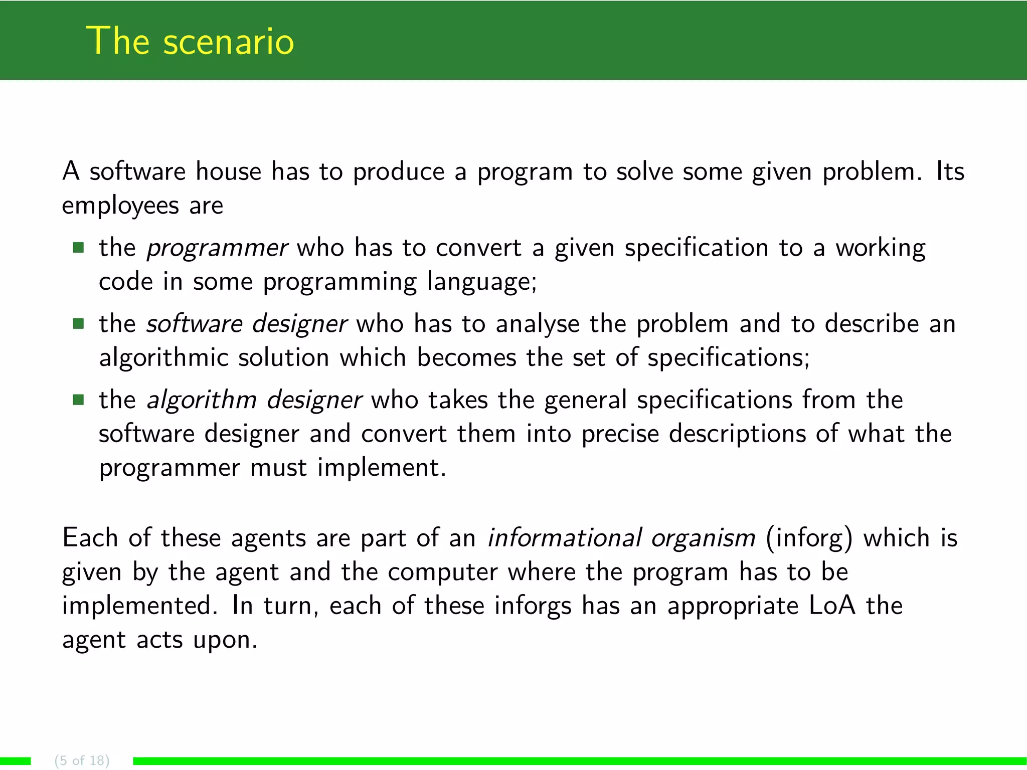 The scenario
A software house has to produce a program to solve some given problem. Its
employees are
the programmer who has to convert a given speciﬁcation to a working
code in some programming language;
the software designer who has to analyse the problem and to describe an
algorithmic solution which becomes the set of speciﬁcations;
the algorithm designer who takes the general speciﬁcations from the
software designer and convert them into precise descriptions of what the
programmer must implement.
Each of these agents are part of an informational organism (inforg) which is
given by the agent and the computer where the program has to be
implemented. In turn, each of these inforgs has an appropriate LoA the
agent acts upon.
(5 of 18)
 