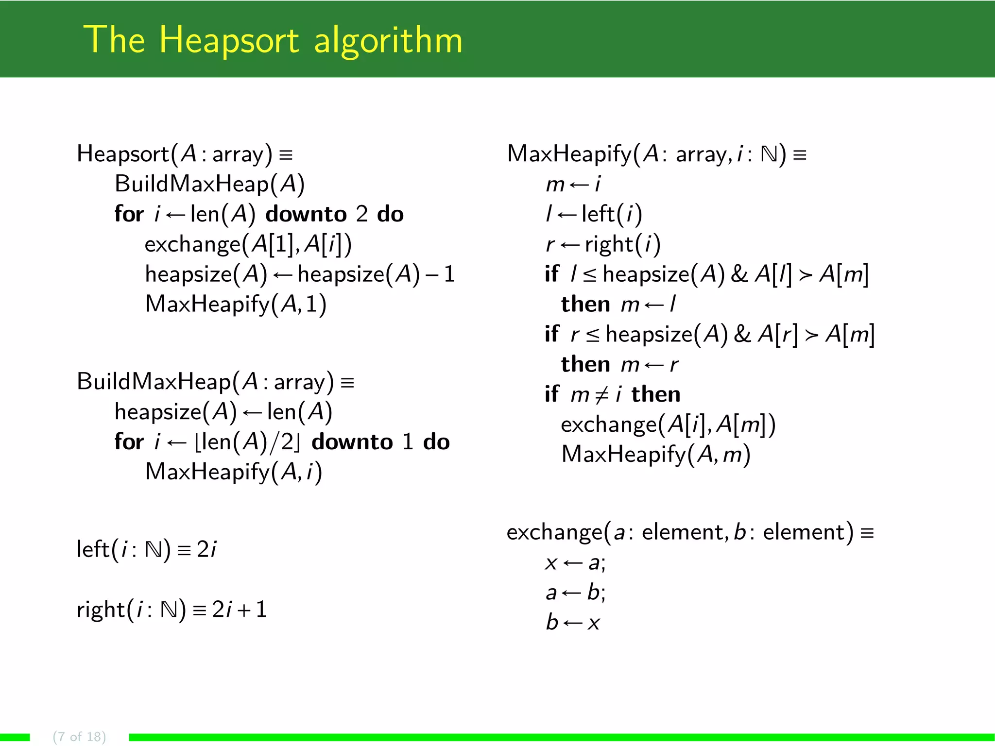 The Heapsort algorithm
Heapsort(A : array) ≡
BuildMaxHeap(A)
for i ←len(A) downto 2 do
exchange(A[1],A[i])
heapsize(A)←heapsize(A)−1
MaxHeapify(A,1)
BuildMaxHeap(A : array) ≡
heapsize(A)←len(A)
for i ← len(A)/2 downto 1 do
MaxHeapify(A,i)
left(i : N) ≡ 2i
right(i : N) ≡ 2i +1
MaxHeapify(A: array,i : N) ≡
m←i
l ←left(i)
r ←right(i)
if l ≤ heapsize(A) & A[l] A[m]
then m←l
if r ≤ heapsize(A) & A[r] A[m]
then m←r
if m = i then
exchange(A[i],A[m])
MaxHeapify(A,m)
exchange(a: element,b: element) ≡
x ←a;
a←b;
b ←x
(7 of 18)
 