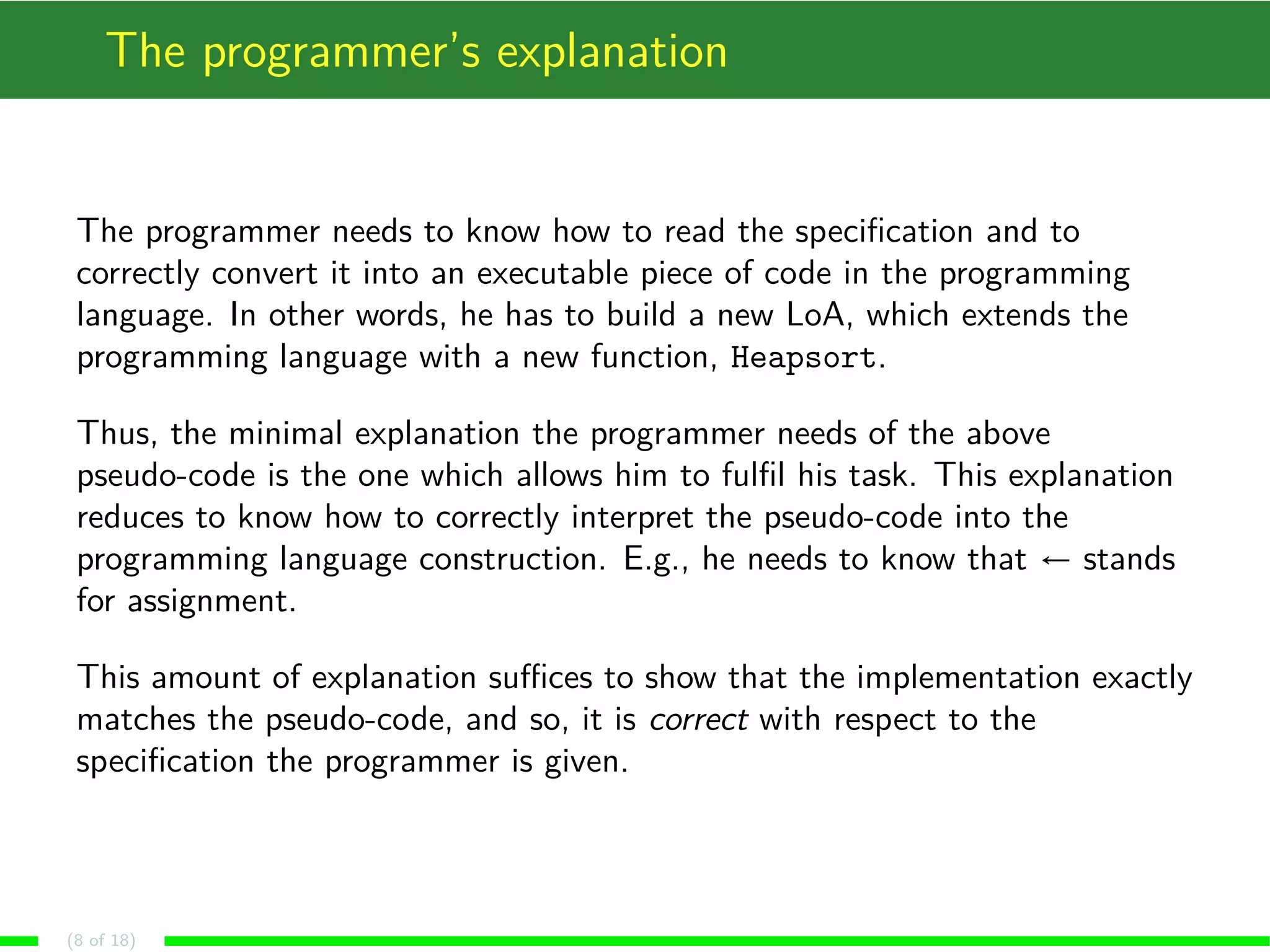 The programmer’s explanation
The programmer needs to know how to read the speciﬁcation and to
correctly convert it into an executable piece of code in the programming
language. In other words, he has to build a new LoA, which extends the
programming language with a new function, Heapsort.
Thus, the minimal explanation the programmer needs of the above
pseudo-code is the one which allows him to fulﬁl his task. This explanation
reduces to know how to correctly interpret the pseudo-code into the
programming language construction. E.g., he needs to know that ← stands
for assignment.
This amount of explanation suﬃces to show that the implementation exactly
matches the pseudo-code, and so, it is correct with respect to the
speciﬁcation the programmer is given.
(8 of 18)
 