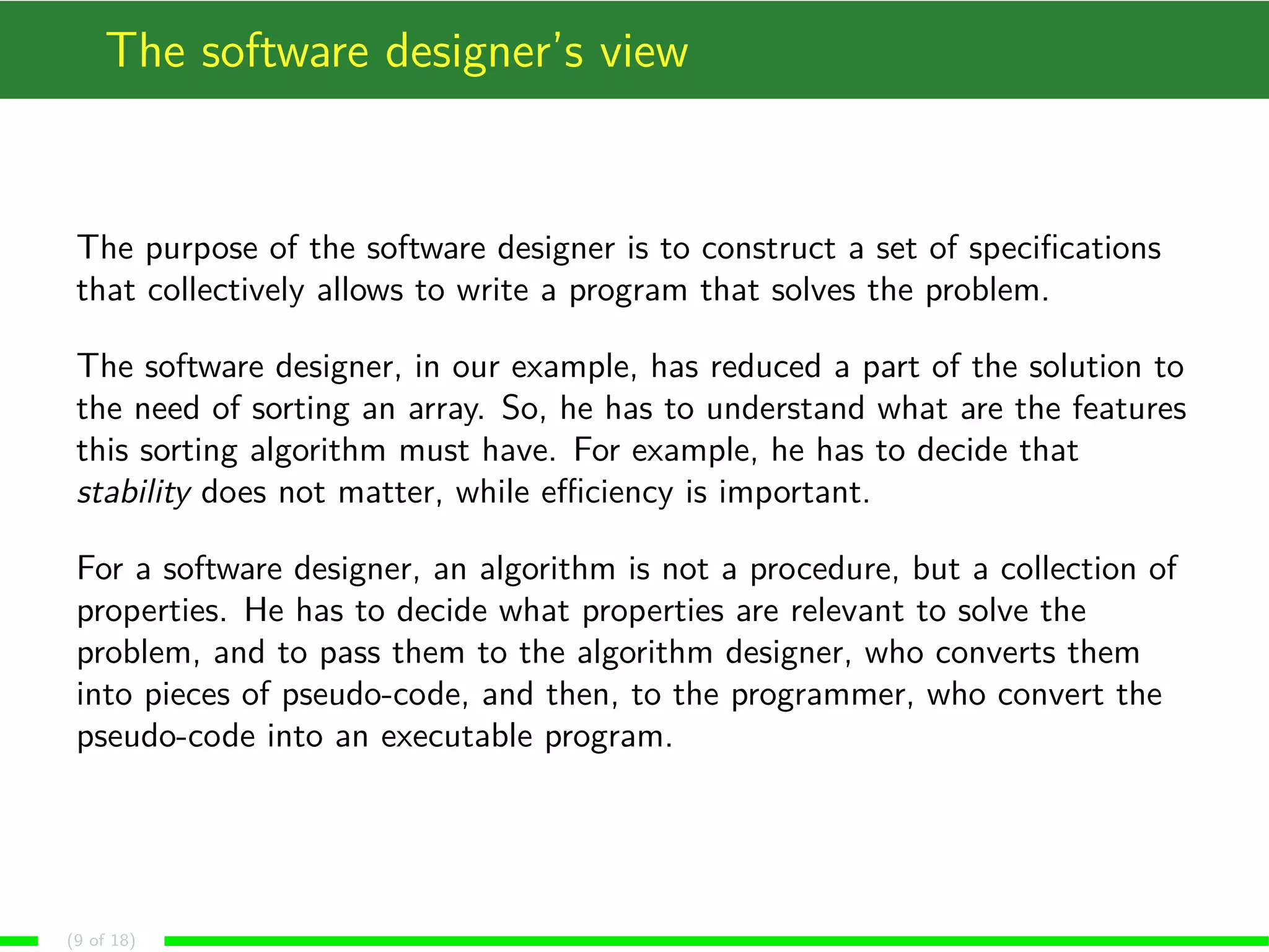 The software designer’s view
The purpose of the software designer is to construct a set of speciﬁcations
that collectively allows to write a program that solves the problem.
The software designer, in our example, has reduced a part of the solution to
the need of sorting an array. So, he has to understand what are the features
this sorting algorithm must have. For example, he has to decide that
stability does not matter, while eﬃciency is important.
For a software designer, an algorithm is not a procedure, but a collection of
properties. He has to decide what properties are relevant to solve the
problem, and to pass them to the algorithm designer, who converts them
into pieces of pseudo-code, and then, to the programmer, who convert the
pseudo-code into an executable program.
(9 of 18)
 