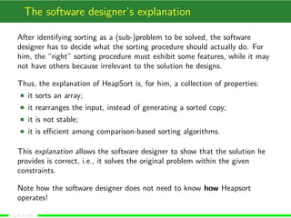 The software designer’s explanation
After identifying sorting as a (sub-)problem to be solved, the software
designer has to decide what the sorting procedure should actually do. For
him, the “right” sorting procedure must exhibit some features, while it may
not have others because irrelevant to the solution he designs.
Thus, the explanation of HeapSort is, for him, a collection of properties:
it sorts an array;
it rearranges the input, instead of generating a sorted copy;
it is not stable;
it is eﬃcient among comparison-based sorting algorithms.
This explanation allows the software designer to show that the solution he
provides is correct, i.e., it solves the original problem within the given
constraints.
Note how the software designer does not need to know how Heapsort
operates!
(10 of 18)
 