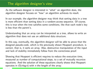 The algorithm designer’s view
As the software designer is interested in “what” an algorithm does, the
algorithm designer focuses on “how” an algorithm achieves its result.
In our example, the algorithm designer may think that sorting data in a tree
is more eﬃcient than sorting data in a random-access sequence. Of course,
this is true when the tree satisﬁes some conditions, like that each node’s key
is less than the parent’s.
Understanding that an array can be interpreted as a tree, allows to write an
algorithm that does not use an additional data structure.
In this way, eventually, the algorithm designer will be able to prove that the
designed pseudo-code, which is the previously shown Heapsort procedure, is
correct, that is, it sorts an array. Also, destructive manipulation of the input
and lack of stability immediately follow from the correctness proof.
Showing that Heapsort is eﬃcient requires to reduce the execution time,
measured as number of computational steps, to a set of mutually recursive
equations. And the solution of these equations clearly shows that Heapsort
operates in O(nlogn) with n the length of the array.
(11 of 18)
 