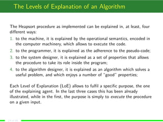 The Levels of Explanation of an Algorithm
The Heapsort procedure as implemented can be explained in, at least, four
diﬀerent ways:
1. to the machine, it is explained by the operational semantics, encoded in
the computer machinery, which allows to execute the code.
2. to the programmer, it is explained as the adherence to the pseudo-code;
3. to the system designer, it is explained as a set of properties that allows
the procedure to take its role inside the program;
4. to the algorithm designer, it is explained as an algorithm which solves a
useful problem, and which enjoys a number of “good” properties;
Each Level of Explanation (LoE) allows to fulﬁl a speciﬁc purpose, the one
of the explaining agent. In the last three cases this has been already
illustrated, while in the ﬁrst, the purpose is simply to execute the procedure
on a given input.
(14 of 18)
 