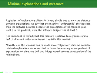 Minimal explanations and measures
A gradient of explanations allows for a very simple way to measure distance
between explanations: we say that the machine “understands” the code less
than the software designer because the explanation of the machine is at
level 1 in the gradient, while the software designer’s is at level 3.
It is important to remark that this measure is relative to a gradient and a
LoA: it does not make sense to use it outside this context.
Nevertheless, this measure can be made more “objective” when we consider
minimal explanations — as we tried to do — because any other gradient of
explanations on the same LoA and inforgs would become an extension of the
minimal one.
(16 of 18)
 