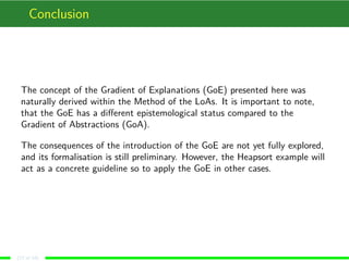 Conclusion
The concept of the Gradient of Explanations (GoE) presented here was
naturally derived within the Method of the LoAs. It is important to note,
that the GoE has a diﬀerent epistemological status compared to the
Gradient of Abstractions (GoA).
The consequences of the introduction of the GoE are not yet fully explored,
and its formalisation is still preliminary. However, the Heapsort example will
act as a concrete guideline so to apply the GoE in other cases.
(17 of 18)
 