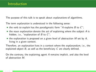 Introduction
The purpose of this talk is to speak about explanations of algorithms.
The term explanation is understood in the following sense:
the verb to explain has the paradigmatic form “A explains B to C”;
the noun explanation denote the act of explaining where the subject A is
hidden, i.e., “explanation of B to C”;
the explanation is proposed on a given level of abstraction M set by A,
living in a given context.
Therefore, an explanation lives in a context where the explanandum, i.e., the
explained object B, as well as the beneﬁciary C are clearly deﬁned.
On the contrary, the explaining agent A remains implicit, and also the level
of abstraction M.
(2 of 18)
 