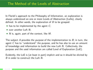 The Method of the Levels of Abstraction
In Floridi’s approach to the Philosophy of Information, an explanation is
always understood on one or more Levels of Abstraction (LoAs), clearly
deﬁned. In other words, the explanation of B to be grasped:
has to be implemented by the agent C;
over another LoA N;
N is, again, part of the context, like M.
The subject A provides the purpose of the implementation to B; in turn, the
agent C has to “understand” the purpose, and he has also to use an amount
of knowledge and information to build the new LoA N. Collectively, the
purpose and the used information are called Level of Explanation (LoE).
Evidently, the LoE is (at least in part) implicit and so it should be elicited by
B in order to construct the LoA N.
(3 of 18)
 