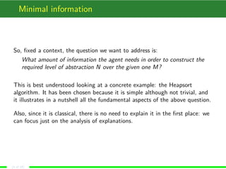 Minimal information
So, ﬁxed a context, the question we want to address is:
What amount of information the agent needs in order to construct the
required level of abstraction N over the given one M?
This is best understood looking at a concrete example: the Heapsort
algorithm. It has been chosen because it is simple although not trivial, and
it illustrates in a nutshell all the fundamental aspects of the above question.
Also, since it is classical, there is no need to explain it in the ﬁrst place: we
can focus just on the analysis of explanations.
(4 of 18)
 