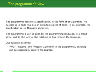 The programmer’s view
The programmer receives a speciﬁcation, in the form of an algorithm. His
purpose is to code this into an executable piece of code. In our example, the
speciﬁcation is the Heapsort algorithm.
The programmer’s LoA is given by the programming language, in a broad
sense, and by the view of the machine he has through the language.
Our question becomes:
What “explains” the Heapsort algorithm to the programmer, enabling
him to successfully achieve his purpose?
(6 of 18)
 