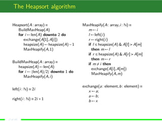 The Heapsort algorithm
Heapsort(A : array) ≡
BuildMaxHeap(A)
for i ←len(A) downto 2 do
exchange(A[1],A[i])
heapsize(A)←heapsize(A)−1
MaxHeapify(A,1)
BuildMaxHeap(A : array) ≡
heapsize(A)←len(A)
for i ← len(A)/2 downto 1 do
MaxHeapify(A,i)
left(i : N) ≡ 2i
right(i : N) ≡ 2i +1
MaxHeapify(A: array,i : N) ≡
m←i
l ←left(i)
r ←right(i)
if l ≤ heapsize(A) & A[l] A[m]
then m←l
if r ≤ heapsize(A) & A[r] A[m]
then m←r
if m = i then
exchange(A[i],A[m])
MaxHeapify(A,m)
exchange(a: element,b: element) ≡
x ←a;
a←b;
b ←x
(7 of 18)
 