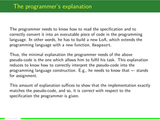 The programmer’s explanation
The programmer needs to know how to read the speciﬁcation and to
correctly convert it into an executable piece of code in the programming
language. In other words, he has to build a new LoA, which extends the
programming language with a new function, Heapsort.
Thus, the minimal explanation the programmer needs of the above
pseudo-code is the one which allows him to fulﬁl his task. This explanation
reduces to know how to correctly interpret the pseudo-code into the
programming language construction. E.g., he needs to know that ← stands
for assignment.
This amount of explanation suﬃces to show that the implementation exactly
matches the pseudo-code, and so, it is correct with respect to the
speciﬁcation the programmer is given.
(8 of 18)
 