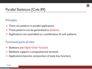 Parallel Skeletons [Cole 89] 
Principles 
 There are patterns in parallel applications 
 Those patterns can be generalized in Skeletons 
 Applications are assembled as a combination of such patterns 
Functional point of view 
 Skeletons are Higher-Order Functions 
 Skeletons support a compositionnal semantic 
 Applications become composition of state-less functions 
8 of 41 
 