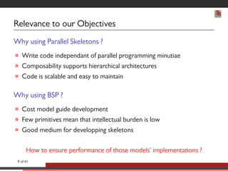 Relevance to our Objectives 
Why using Parallel Skeletons ? 
 Write code independant of parallel programming minutiae 
 Composability supports hierarchical architectures 
 Code is scalable and easy to maintain 
Why using BSP ? 
 Cost model guide development 
 Few primitives mean that intellectual burden is low 
 Good medium for developping skeletons 
How to ensure performance of those models’ implementations ? 
9 of 41 
 