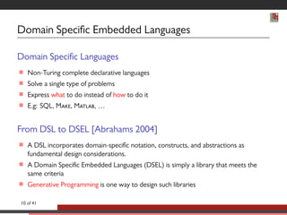 Domain Specic Embedded Languages 
Domain Specic Languages 
 Non-Turing complete declarative languages 
 Solve a single type of problems 
 Express what to do instead of how to do it 
 E.g: SQL, M, M, … 
From DSL to DSEL [Abrahams 2004] 
 A DSL incorporates domain-specic notation, constructs, and abstractions as 
fundamental design considerations. 
 A Domain Specic Embedded Languages (DSEL) is simply a library that meets the 
same criteria 
 Generative Programming is one way to design such libraries 
10 of 41 
 