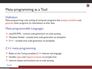 Meta-programming as a Tool 
Denition 
Meta-programming is the writing of computer programs that analyse, transform and 
generate other programs (or themselves) as their data. 
Meta-programmable Languages 
 metaOCAML : runtime code generation via code quoting 
 Template Haskell : compile-time code generation via templates 
 C++ : compile-time code generation via templates 
C++ meta-programming 
 Relies on the Turing-complete C++  sub-language 
 Handles types and integral constants at compile-time 
  classes and functions act as code quoting 
12 of 41 
 