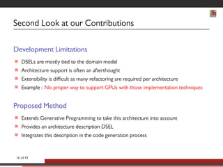 Second Look at our Contributions 
Development Limitations 
 DSELs are mostly tied to the domain model 
 Architecture support is often an afterthought 
 Extensibility is difficult as many refactoring are required per architecture 
 Example : No proper way to support GPUs with those implementation techniques 
Proposed Method 
 Extends Generative Programming to take this architecture into account 
 Provides an architecture description DSEL 
 Integrates this description in the code generation process 
16 of 41 
 