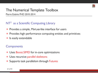 The Numerical Template Toolbox 
Pierre Estérie PHD 2010-2014 
NT2 as a Scientic Computing Library 
 Provides a simple, M-like interface for users 
 Provides high-performance computing entities and primitives 
 Is easily extendable 
Components 
 Uses Boost.SIMD for in-core optimizations 
 Uses recursive parallel skeletons 
 Supports task parallelism through Futures 
21 of 41 
 
