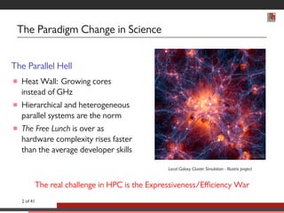 The Paradigm Change in Science 
The Parallel Hell 
 Heat Wall: Growing cores 
instead of GHz 
 Hierarchical and heterogeneous 
parallel systems are the norm 
 The Free Lunch is over as 
hardware complexity rises faster 
than the average developer skills 
Local Galaxy Cluster Simulation - Illustris project 
The real challenge in HPC is the Expressiveness/Efficiency War 
2 of 41 
 