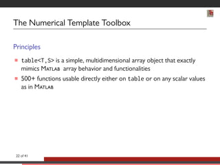 The Numerical Template Toolbox 
Principles 
 tableT,S is a simple, multidimensional array object that exactly 
mimics M array behavior and functionalities 
 500+ functions usable directly either on table or on any scalar values 
as in M 
22 of 41 
 