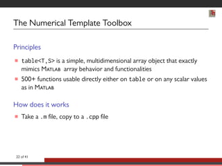 The Numerical Template Toolbox 
Principles 
 tableT,S is a simple, multidimensional array object that exactly 
mimics M array behavior and functionalities 
 500+ functions usable directly either on table or on any scalar values 
as in M 
How does it works 
 Take a .m le, copy to a .cpp le 
22 of 41 
 